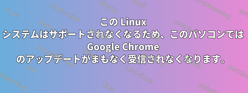 この Linux システムはサポートされなくなるため、このパソコンでは Google Chrome のアップデートがまもなく受信されなくなります。