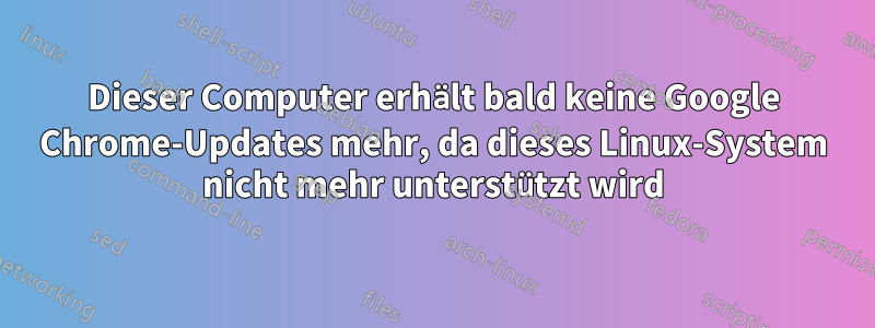 Dieser Computer erhält bald keine Google Chrome-Updates mehr, da dieses Linux-System nicht mehr unterstützt wird