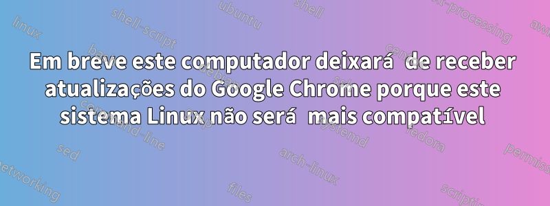 Em breve este computador deixará de receber atualizações do Google Chrome porque este sistema Linux não será mais compatível