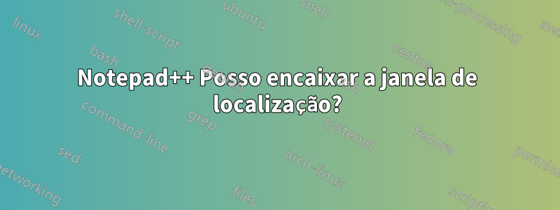 Notepad++ Posso encaixar a janela de localização?