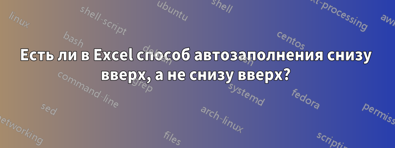 Есть ли в Excel способ автозаполнения снизу вверх, а не снизу вверх?