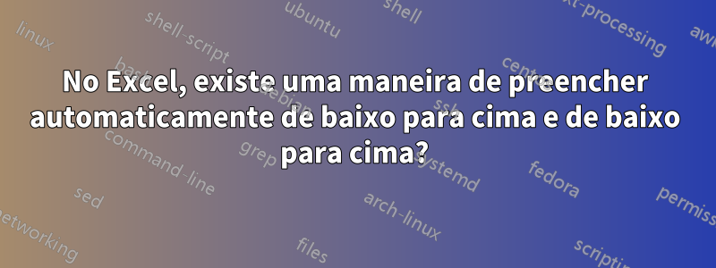 No Excel, existe uma maneira de preencher automaticamente de baixo para cima e de baixo para cima?