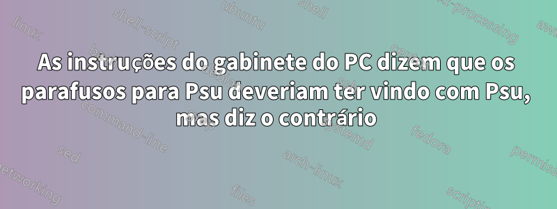As instruções do gabinete do PC dizem que os parafusos para Psu deveriam ter vindo com Psu, mas diz o contrário
