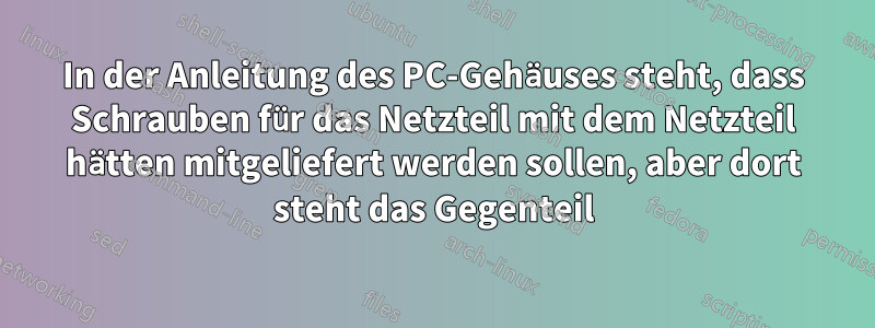 In der Anleitung des PC-Gehäuses steht, dass Schrauben für das Netzteil mit dem Netzteil hätten mitgeliefert werden sollen, aber dort steht das Gegenteil
