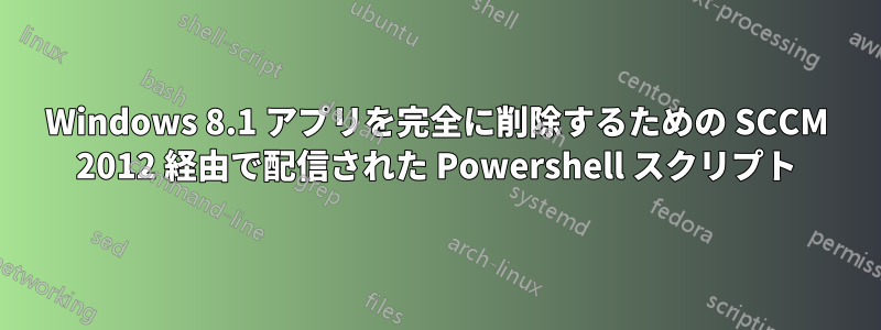 Windows 8.1 アプリを完全に削除するための SCCM 2012 経由で配信された Powershell スクリプト