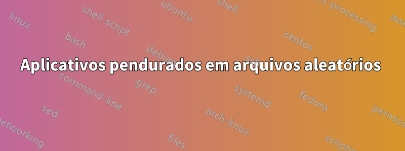 Aplicativos pendurados em arquivos aleatórios