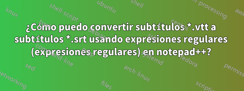 ¿Cómo puedo convertir subtítulos *.vtt a subtítulos *.srt usando expresiones regulares (expresiones regulares) en notepad++?