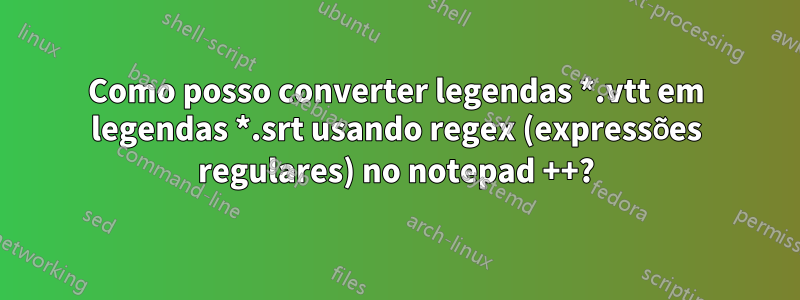 Como posso converter legendas *.vtt em legendas *.srt usando regex (expressões regulares) no notepad ++?