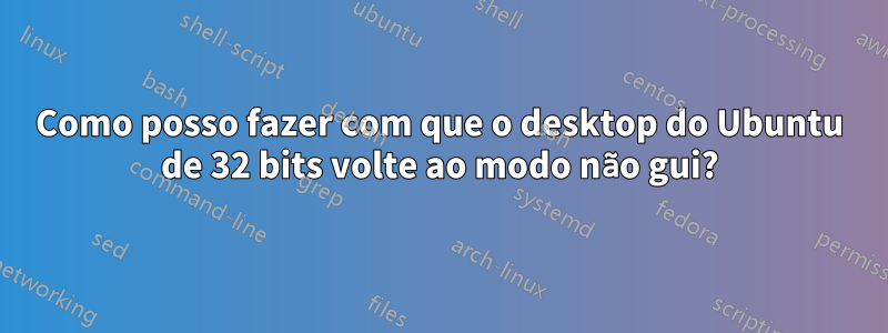 Como posso fazer com que o desktop do Ubuntu de 32 bits volte ao modo não gui?