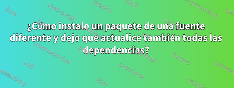¿Cómo instalo un paquete de una fuente diferente y dejo que actualice también todas las dependencias?