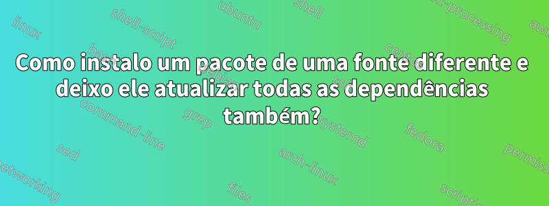 Como instalo um pacote de uma fonte diferente e deixo ele atualizar todas as dependências também?