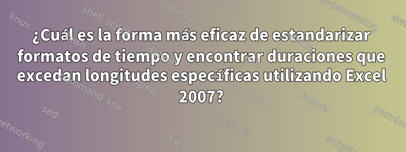 ¿Cuál es la forma más eficaz de estandarizar formatos de tiempo y encontrar duraciones que excedan longitudes específicas utilizando Excel 2007?