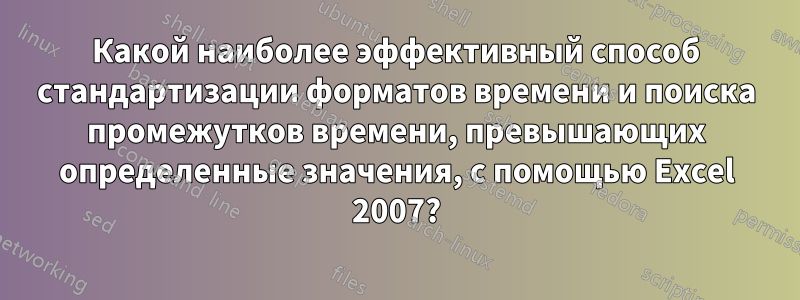 Какой наиболее эффективный способ стандартизации форматов времени и поиска промежутков времени, превышающих определенные значения, с помощью Excel 2007?