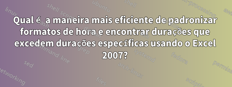 Qual é a maneira mais eficiente de padronizar formatos de hora e encontrar durações que excedem durações específicas usando o Excel 2007?