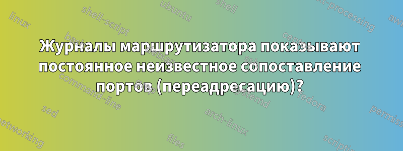 Журналы маршрутизатора показывают постоянное неизвестное сопоставление портов (переадресацию)?