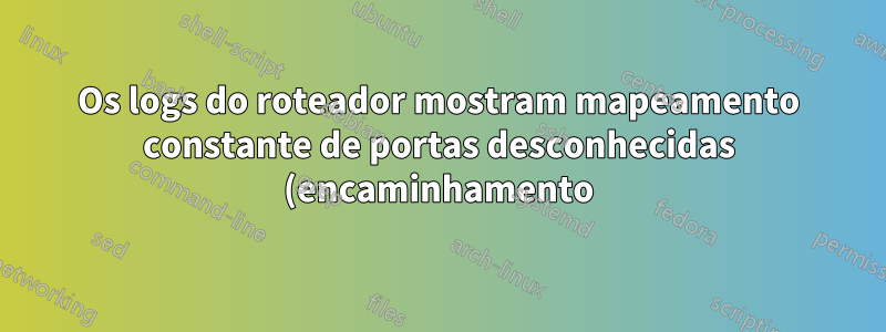 Os logs do roteador mostram mapeamento constante de portas desconhecidas (encaminhamento)?