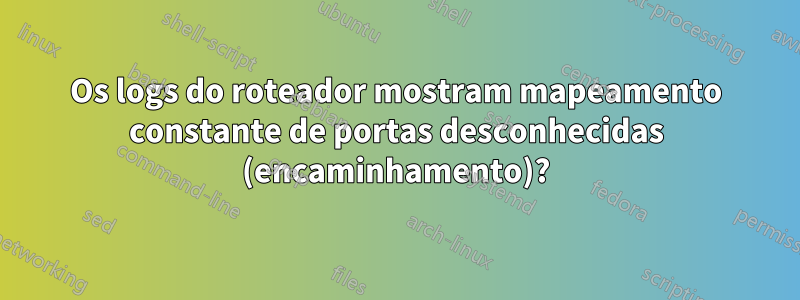Os logs do roteador mostram mapeamento constante de portas desconhecidas (encaminhamento)?
