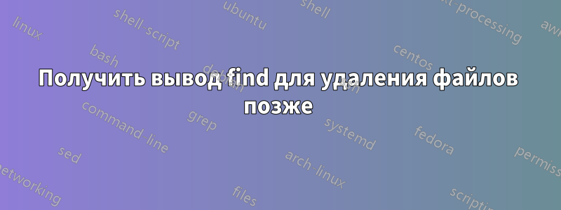 Получить вывод find для удаления файлов позже