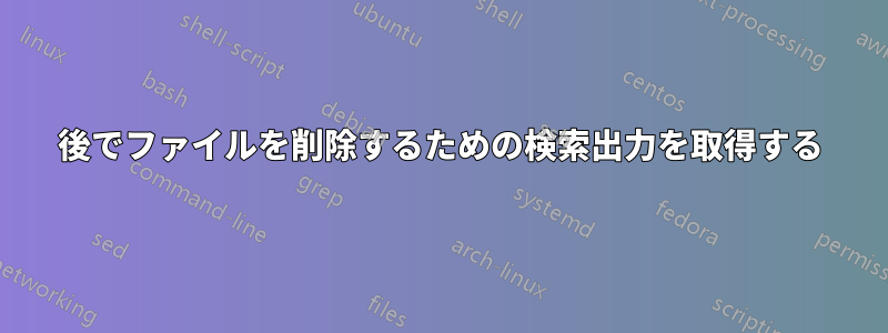 後でファイルを削除するための検索出力を取得する