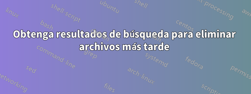 Obtenga resultados de búsqueda para eliminar archivos más tarde