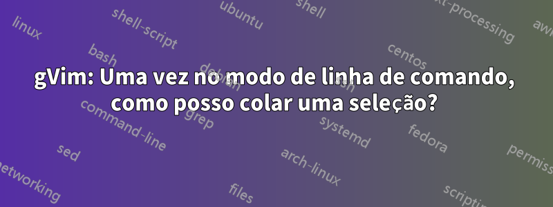 gVim: Uma vez no modo de linha de comando, como posso colar uma seleção?