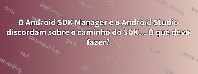 O Android SDK Manager e o Android Studio discordam sobre o caminho do SDK... O que devo fazer?