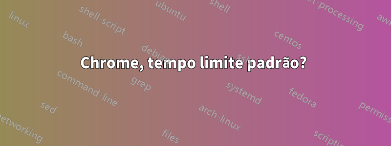 Chrome, tempo limite padrão?