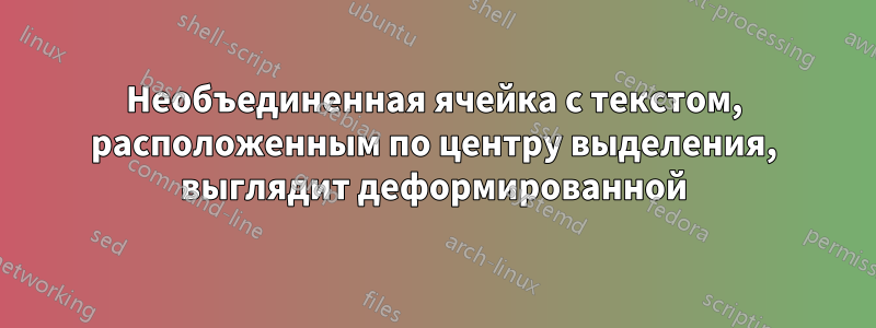 Необъединенная ячейка с текстом, расположенным по центру выделения, выглядит деформированной