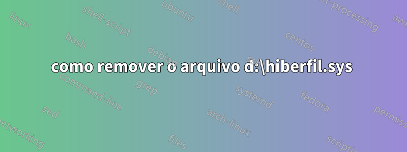 como remover o arquivo d:\hiberfil.sys