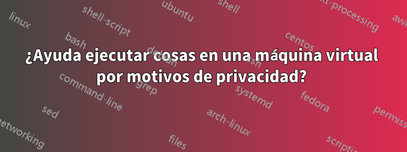 ¿Ayuda ejecutar cosas en una máquina virtual por motivos de privacidad?