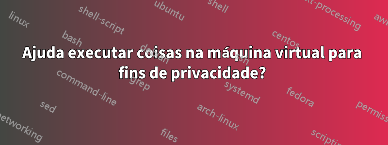 Ajuda executar coisas na máquina virtual para fins de privacidade?