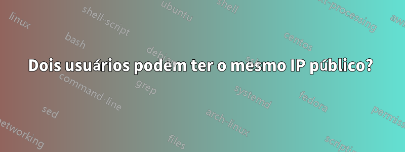 Dois usuários podem ter o mesmo IP público?