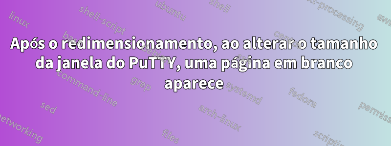 Após o redimensionamento, ao alterar o tamanho da janela do PuTTY, uma página em branco aparece