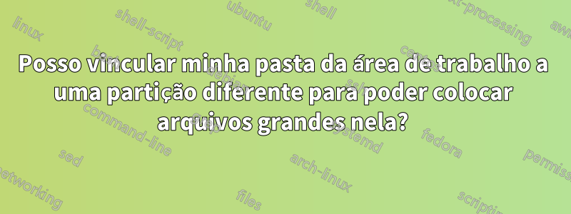 Posso vincular minha pasta da área de trabalho a uma partição diferente para poder colocar arquivos grandes nela?