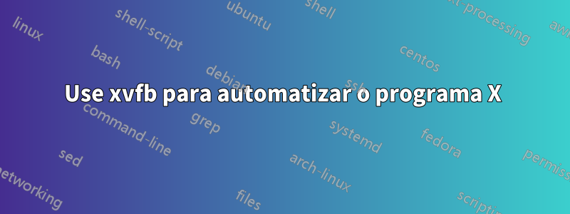 Use xvfb para automatizar o programa X