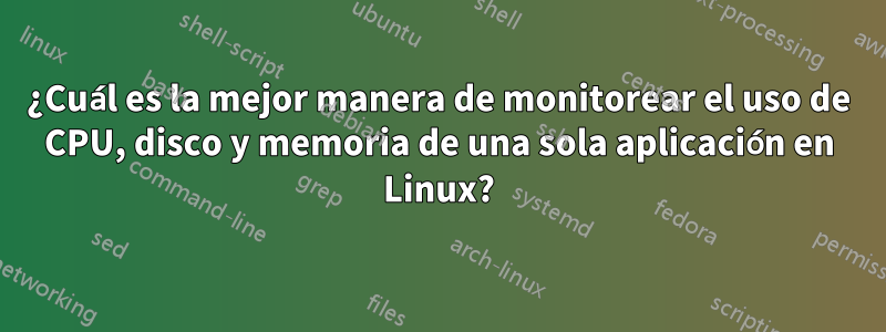 ¿Cuál es la mejor manera de monitorear el uso de CPU, disco y memoria de una sola aplicación en Linux?