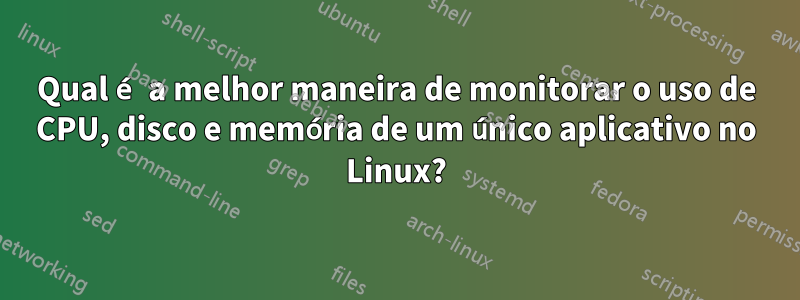 Qual é a melhor maneira de monitorar o uso de CPU, disco e memória de um único aplicativo no Linux?