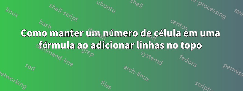 Como manter um número de célula em uma fórmula ao adicionar linhas no topo