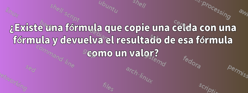 ¿Existe una fórmula que copie una celda con una fórmula y devuelva el resultado de esa fórmula como un valor?