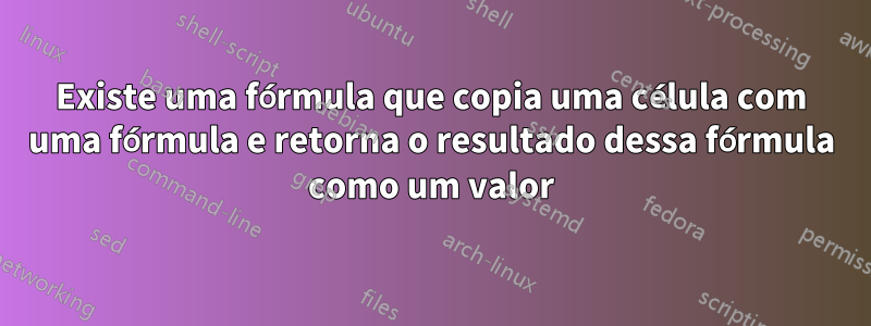 Existe uma fórmula que copia uma célula com uma fórmula e retorna o resultado dessa fórmula como um valor