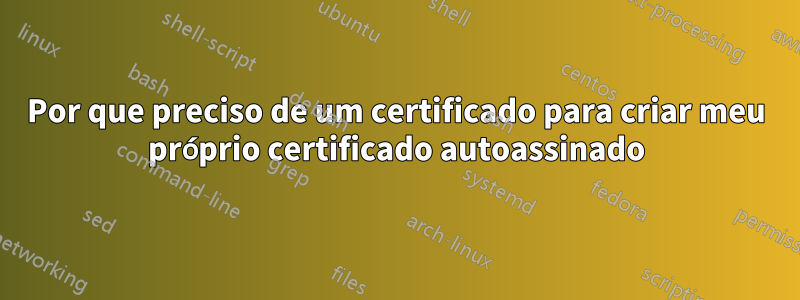 Por que preciso de um certificado para criar meu próprio certificado autoassinado