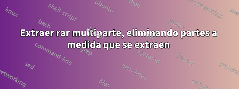 Extraer rar multiparte, eliminando partes a medida que se extraen