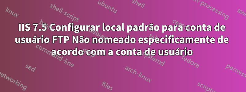 IIS 7.5 Configurar local padrão para conta de usuário FTP Não nomeado especificamente de acordo com a conta de usuário