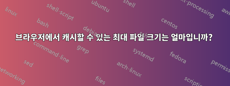 브라우저에서 캐시할 수 있는 최대 파일 크기는 얼마입니까?