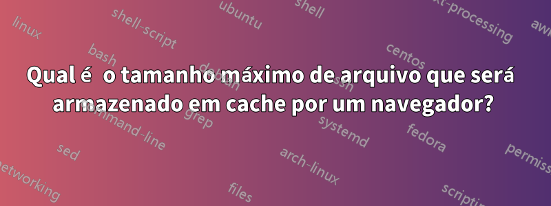 Qual é o tamanho máximo de arquivo que será armazenado em cache por um navegador?