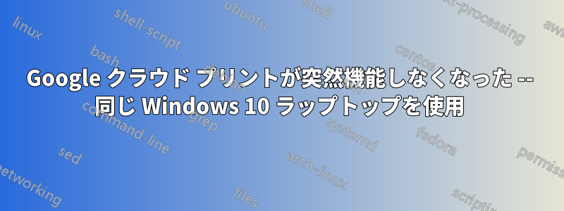 Google クラウド プリントが突然機能しなくなった -- 同じ Windows 10 ラップトップを使用