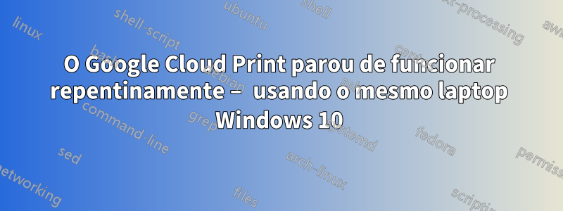 O Google Cloud Print parou de funcionar repentinamente – usando o mesmo laptop Windows 10