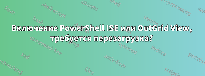 Включение PowerShell ISE или OutGrid View, требуется перезагрузка?