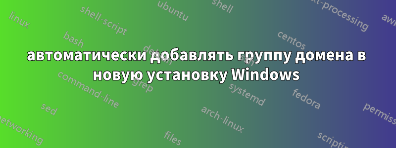 автоматически добавлять группу домена в новую установку Windows