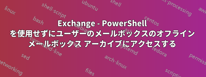 Exchange - PowerShell を使用せずにユーザーのメールボックスのオフライン メールボックス アーカイブにアクセスする